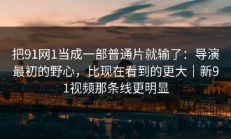 把91网1当成一部普通片就输了：导演最初的野心，比现在看到的更大｜新91视频那条线更明显