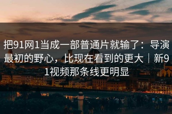 把91网1当成一部普通片就输了：导演最初的野心，比现在看到的更大｜新91视频那条线更明显