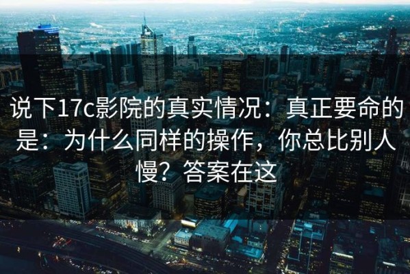 说下17c影院的真实情况：真正要命的是：为什么同样的操作，你总比别人慢？答案在这