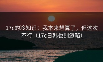 17c的冷知识：我本来想算了，但这次不行（17c日韩也别忽略）