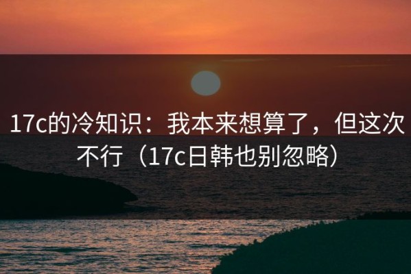 17c的冷知识：我本来想算了，但这次不行（17c日韩也别忽略）