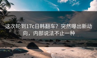 这次轮到17c日韩翻车？突然曝出新动向，内部说法不止一种