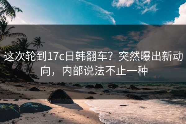 这次轮到17c日韩翻车？突然曝出新动向，内部说法不止一种