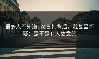 很多人不知道17c日韩背后，我甚至怀疑：是不是有人故意的