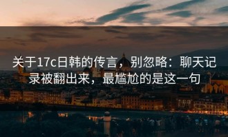 关于17c日韩的传言，别忽略：聊天记录被翻出来，最尴尬的是这一句