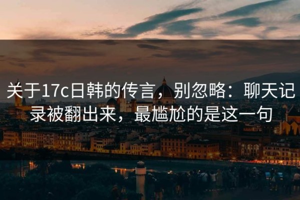 关于17c日韩的传言，别忽略：聊天记录被翻出来，最尴尬的是这一句