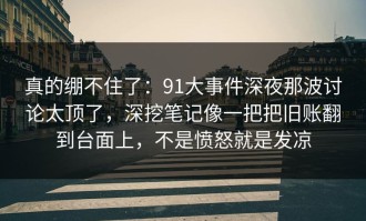 真的绷不住了：91大事件深夜那波讨论太顶了，深挖笔记像一把把旧账翻到台面上，不是愤怒就是发凉