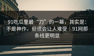 91吃瓜里最“刀”的一幕，其实是：不是神作，但很会让人难受｜91网那条线更明显