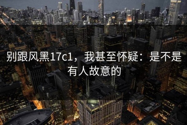 别跟风黑17c1，我甚至怀疑：是不是有人故意的