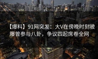【爆料】91网突发：大V在傍晚时刻被曝曾参与八卦，争议四起席卷全网