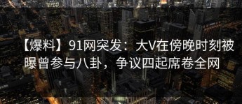 【爆料】91网突发：大V在傍晚时刻被曝曾参与八卦，争议四起席卷全网