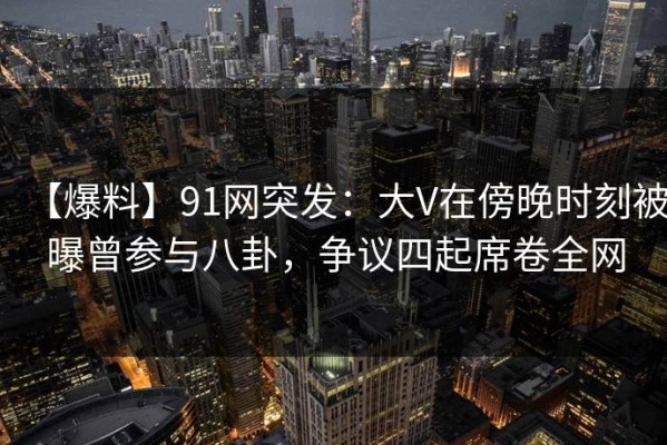 【爆料】91网突发：大V在傍晚时刻被曝曾参与八卦，争议四起席卷全网