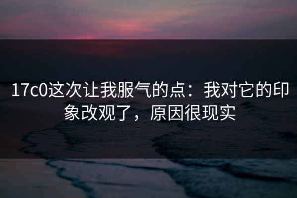 17c0这次让我服气的点：我对它的印象改观了，原因很现实