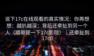 说下17c在线观看的真实情况：你再想想：越扒越深：背后还牵扯到另一个人（顺带提一下17c影院）｜还牵扯到17c0