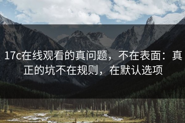 17c在线观看的真问题，不在表面：真正的坑不在规则，在默认选项