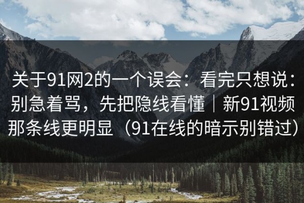 关于91网2的一个误会：看完只想说：别急着骂，先把隐线看懂｜新91视频那条线更明显（91在线的暗示别错过）