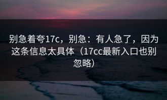 别急着夸17c，别急：有人急了，因为这条信息太具体（17cc最新入口也别忽略）