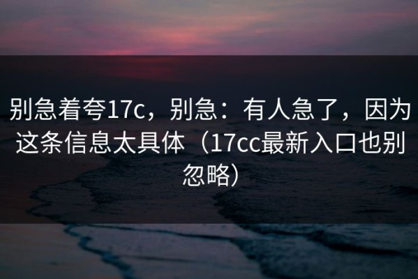 别急着夸17c，别急：有人急了，因为这条信息太具体（17cc最新入口也别忽略）
