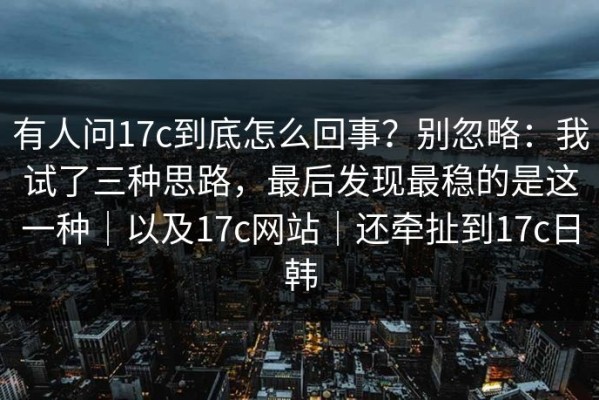 有人问17c到底怎么回事？别忽略：我试了三种思路，最后发现最稳的是这一种｜以及17c网站｜还牵扯到17c日韩