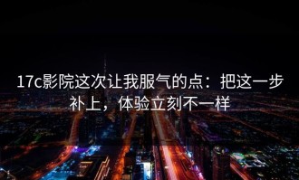 17c影院这次让我服气的点：把这一步补上，体验立刻不一样