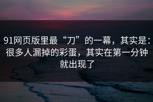 91网页版里最“刀”的一幕，其实是：很多人漏掉的彩蛋，其实在第一分钟就出现了