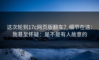 这次轮到17c网页版翻车？细节在这：我甚至怀疑：是不是有人故意的