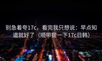 别急着夸17c，看完我只想说：早点知道就好了（顺带提一下17c日韩）
