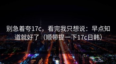 别急着夸17c，看完我只想说：早点知道就好了（顺带提一下17c日韩）