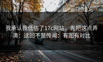 我承认我低估了17c网站，先把这点弄清：这回不是传闻：有图有对比