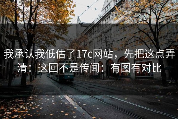 我承认我低估了17c网站，先把这点弄清：这回不是传闻：有图有对比