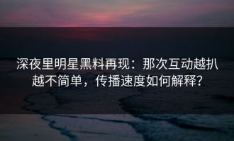 深夜里明星黑料再现：那次互动越扒越不简单，传播速度如何解释？