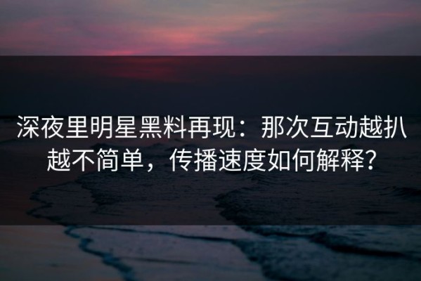 深夜里明星黑料再现：那次互动越扒越不简单，传播速度如何解释？