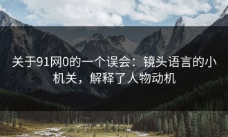 关于91网0的一个误会：镜头语言的小机关，解释了人物动机