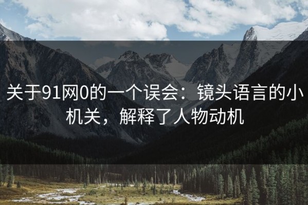 关于91网0的一个误会：镜头语言的小机关，解释了人物动机