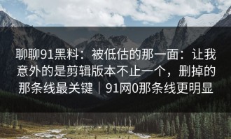 聊聊91黑料：被低估的那一面：让我意外的是剪辑版本不止一个，删掉的那条线最关键｜91网0那条线更明显