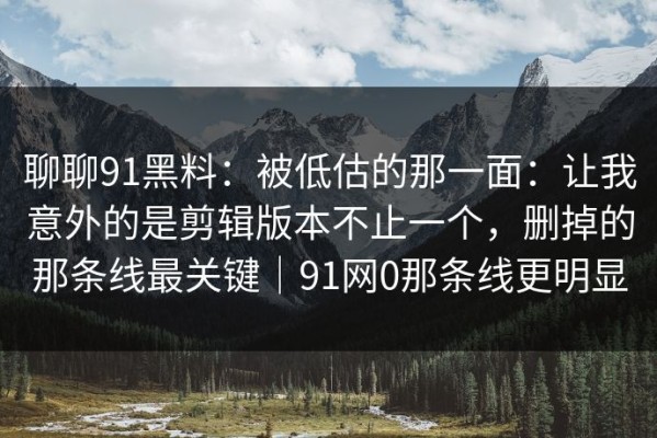 聊聊91黑料：被低估的那一面：让我意外的是剪辑版本不止一个，删掉的那条线最关键｜91网0那条线更明显