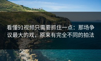 看懂91视频只需要抓住一点：那场争议最大的戏，原来有完全不同的拍法