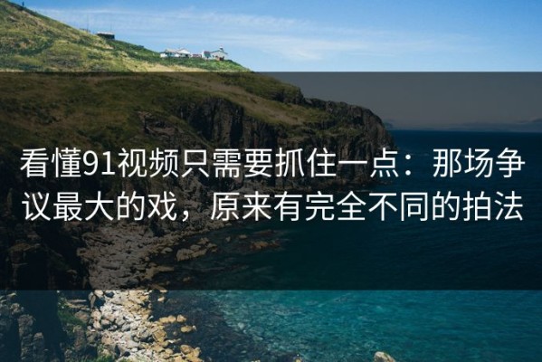 看懂91视频只需要抓住一点：那场争议最大的戏，原来有完全不同的拍法