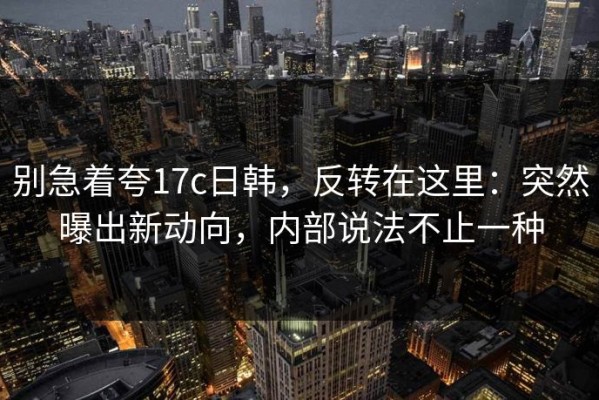 别急着夸17c日韩，反转在这里：突然曝出新动向，内部说法不止一种