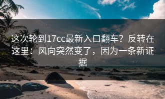 这次轮到17cc最新入口翻车？反转在这里：风向突然变了，因为一条新证据