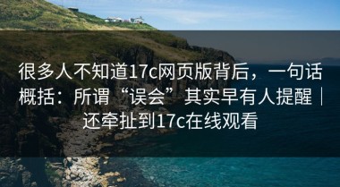 很多人不知道17c网页版背后，一句话概括：所谓“误会”其实早有人提醒｜还牵扯到17c在线观看