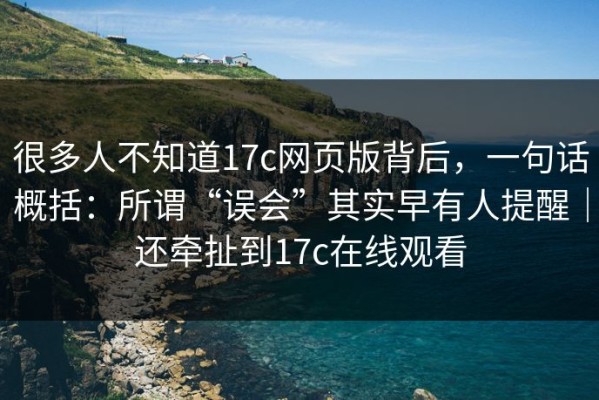 很多人不知道17c网页版背后，一句话概括：所谓“误会”其实早有人提醒｜还牵扯到17c在线观看