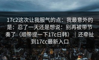 17c2这次让我服气的点：我最意外的是：忍了一天还是想说：别再被带节奏了（顺带提一下17c日韩）｜还牵扯到17cc最新入口