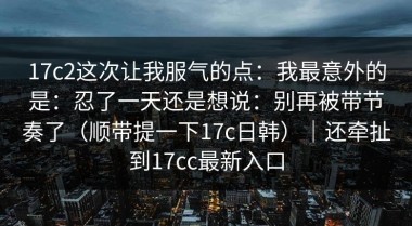 17c2这次让我服气的点：我最意外的是：忍了一天还是想说：别再被带节奏了（顺带提一下17c日韩）｜还牵扯到17cc最新入口