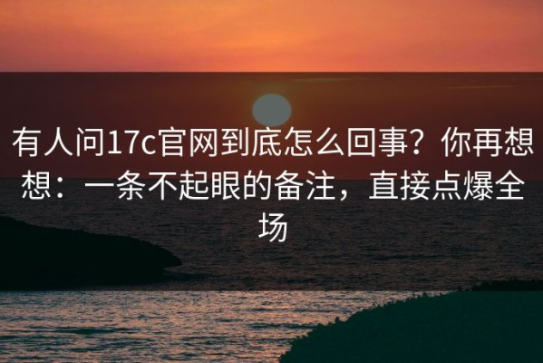 有人问17c官网到底怎么回事？你再想想：一条不起眼的备注，直接点爆全场