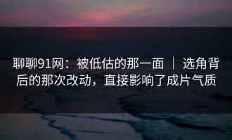 聊聊91网：被低估的那一面 ｜ 选角背后的那次改动，直接影响了成片气质
