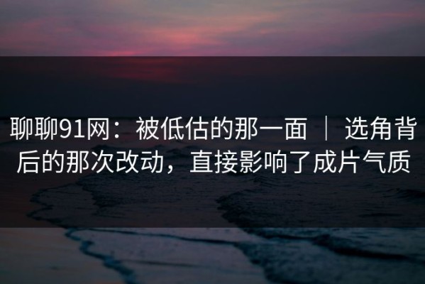 聊聊91网：被低估的那一面 ｜ 选角背后的那次改动，直接影响了成片气质