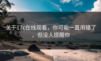 关于17c在线观看，你可能一直用错了，但没人提醒你