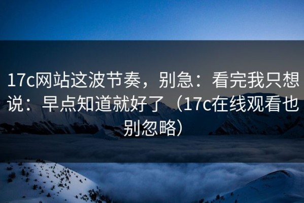 17c网站这波节奏，别急：看完我只想说：早点知道就好了（17c在线观看也别忽略）