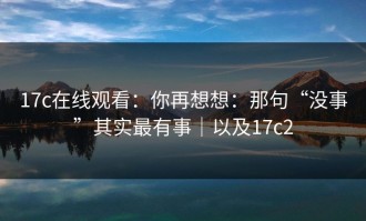 17c在线观看：你再想想：那句“没事”其实最有事｜以及17c2